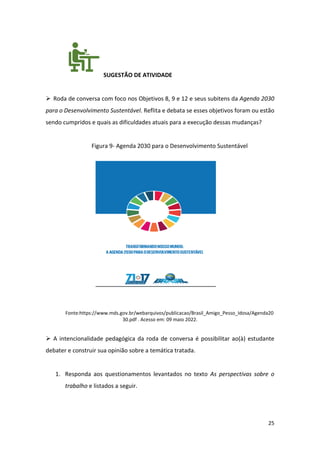 25
SUGESTÃO DE ATIVIDADE
➢ Roda de conversa com foco nos Objetivos 8, 9 e 12 e seus subitens da Agenda 2030
para o Desenvolvimento Sustentável. Reflita e debata se esses objetivos foram ou estão
sendo cumpridos e quais as dificuldades atuais para a execução dessas mudanças?
Figura 9- Agenda 2030 para o Desenvolvimento Sustentável
Fonte:https://www.mds.gov.br/webarquivos/publicacao/Brasil_Amigo_Pesso_Idosa/Agenda20
30.pdf . Acesso em: 09 maio 2022.
➢ A intencionalidade pedagógica da roda de conversa é possibilitar ao(à) estudante
debater e construir sua opinião sobre a temática tratada.
1. Responda aos questionamentos levantados no texto As perspectivas sobre o
trabalho e listados a seguir.
 