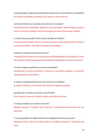 26
a) Qual relação o sistema de trabalho deve manter com o meio ambiente e a sociedade?
Um sistema de trabalho sustentável que respeite o meio ambiente.
b) O conhecimento ou o produto tem real valor no mercado?
O conhecimento na sociedade capitalista é uma mercadoria. Nesse sentido, ele ganha
valor de mercado ao propor caminhos e projetos para uma determinada realidade.
c) Quais áreas de atuação serão criadas, inovadas ou extintas?
O mundo atual é liquido. Está em constante mudança. As tecnologias estão a frente no
processo civilizatório. Profissões vinculadas as tecnologias.
d) Quais os impactos no presente e futuro?
A relação do ser humano com o consumo está sendo repensada na atualidade, por causa
dos impactos ambientais gerados pelos modelos de produção e a cultura de consumo.
e) Como assegurar padrões de consumo sustentáveis?
Modificando os valores econômicos e culturais da sociedade capitalista. Em especial,
adotando práticas sustentáveis.
f) Qual é a relação existente entre o ser humano e o trabalho?
A relação é dialética, o ser humano não vive sem a categoria trabalho.
g) Quais são as virtudes ao exercer uma profissão?
O ser humano ao exerce o trabalho, exerce o princípio da virtude.
h) Como o trabalho nos auxilia a viver bem?
Resposta pessoal. O trabalho deve favorecer o desenvolvimento humano em sua
plenitude.
i) A prosperidade só é válida referente às condições financeiras ou morais?
Resposta pessoal. Você deve refletir sobre as condições financeira e morais da vida
atual.
 
