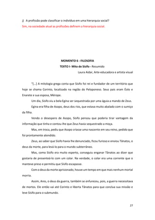 27
j) A profissão pode classificar o indivíduo em uma hierarquia social?
Sim, na sociedade atual as profissões definem a hierarquia social.
MOMENTO 6 - FILOSOFIA
TEXTO I- Mito de Sísifo - Resumido
Laura Aidar, Arte-educadora e artista visual
“[...] A mitologia grega conta que Sísifo foi rei e fundador de um território que
hoje se chama Corinto, localizado na região do Peloponeso. Seus pais eram Éolo e
Enarete e sua esposa, Mérope.
Um dia, Sísifo viu a bela Egina ser sequestrada por uma águia a mando de Zeus.
Egina era filha de Asopo, deus dos rios, que estava muito abalado com o sumiço
da filha.
Vendo o desespero de Asopo, Sísifo pensou que poderia tirar vantagem da
informação que tinha e contou-lhe que Zeus havia sequestrado a moça.
Mas, em troca, pediu que Asopo criasse uma nascente em seu reino, pedido que
foi prontamente atendido.
Zeus, ao saber que Sísifo havia lhe denunciado, ficou furioso e enviou Tânatos, o
deus da morte, para levá-lo para o mundo subterrâneo.
Mas, como Sísifo era muito esperto, conseguiu enganar Tânatos ao dizer que
gostaria de presenteá-lo com um colar. Na verdade, o colar era uma corrente que o
manteve preso e permitiu que Sísifo escapasse.
Com o deus da morte aprisionado, houve um tempo em que mais nenhum mortal
morria.
Assim, Ares, o deus da guerra, também se enfureceu, pois, a guerra necessitava
de mortos. Ele então vai até Corinto e liberta Tânatos para que conclua sua missão e
leve Sísifo para o submundo.
 