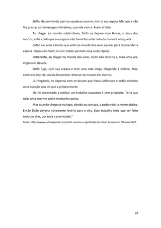28
Sísifo, desconfiando que isso pudesse ocorrer, instrui sua esposa Mérope a não
lhe prestar as homenagens fúnebres, caso ele morra. Assim é feito.
Ao chegar ao mundo subterrâneo, Sísifo se depara com Hades, o deus dos
mortos, e lhe conta que sua esposa não havia lhe enterrado da maneira adequada.
Então ele pede a Hades que volte ao mundo dos vivos apenas para repreender a
esposa. Depois de muito insistir, Hades permite essa visita rápida.
Entretanto, ao chegar no mundo dos vivos, Sísifo não retorna e, mais uma vez,
engana os deuses.
Sísifo fugiu com sua esposa e teve uma vida longa, chegando à velhice. Mas,
como era mortal, um dia foi preciso retornar ao mundo dos mortos.
Lá chegando, se deparou com os deuses que havia ludibriado e então recebeu
uma punição pior do que a própria morte.
Ele foi condenado a realizar um trabalho exaustivo e sem propósito. Teria que
rolar uma enorme pedra montanha acima.
Mas quando chegasse no topo, devido ao cansaço, a pedra rolaria morro abaixo.
Então Sísifo deveria novamente levá-la para o alto. Esse trabalho teria que ser feito
todos os dias, por toda a eternidade.”
Fonte: https://www.culturagenial.com/sisifo-resumo-e-significado-do-mito/. Acesso em: 09 maio 2022.
 