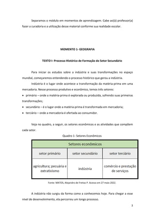 3
Separamos o módulo em momentos de aprendizagem. Cabe ao(à) professor(a)
fazer a curadoria e a utilização desse material conforme sua realidade escolar.
MOMENTO 1- GEOGRAFIA
TEXTO I- Processo Histórico de Formação do Setor Secundário
Para iniciar os estudos sobre a indústria e suas transformações no espaço
mundial, começaremos entendendo o processo histórico que gerou a indústria.
Indústria é o lugar onde acontece a transformação da matéria-prima em uma
mercadoria. Nesse processo produtivo e econômico, temos três setores:
• primário – onde a matéria-prima é explorada ou produzida, sofrendo suas primeiras
transformações;
• secundário – é o lugar onde a matéria-prima é transformada em mercadoria;
• terciário – onde a mercadoria é ofertada ao consumidor.
Veja no quadro, a seguir, os setores econômicos e as atividades que compõem
cada setor.
Quadro 1- Setores Econômicos
Fonte: MATOS, Alejandro de Freitas P. Acesso em 27 maio 2022.
A indústria não surgiu da forma como a conhecemos hoje. Para chegar a esse
nível de desenvolvimento, ela percorreu um longo processo.
 