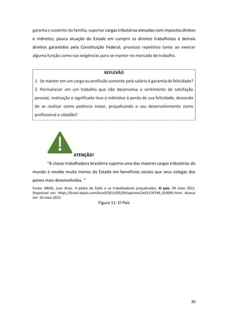 30
garanta o sustento da família; suportar cargas tributárias elevadas com impostos diretos
e indiretos; pouca atuação do Estado em cumprir os direitos trabalhistas e demais
direitos garantidos pela Constituição Federal; processo repetitivo tanto ao exercer
alguma função como nas exigências para se manter no mercado de trabalho.
REFLEXÃO
1. Se manter em um cargo ou profissão somente pelo salário é garantia de felicidade?
2. Permanecer em um trabalho que não desenvolva o sentimento de satisfação
pessoal, realização e significado leva o indivíduo à perda de sua felicidade, deixando
de se realizar como potência maior, prejudicando o seu desenvolvimento como
profissional e cidadão?
ATENÇÃO!
“A classe trabalhadora brasileira suporta uma das maiores cargas tributárias do
mundo e recebe muito menos do Estado em benefícios sociais que seus colegas dos
países mais desenvolvidos. ”
Fonte: ARIAS, Juan Arias. A pedra de Sísifo e os trabalhadores prejudicados. El país, 09 maio 2015.
Disponível em: https://brasil.elpais.com/brasil/2015/05/09/opinion/1431176749_019091.html. Acesso
em: 16 maio 2022.
Figura 11- El País
 
