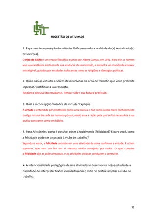 32
SUGESTÃO DE ATIVIDADE
1. Faça uma interpretação do mito de Sísifo pensando a realidade do(a) trabalhador(a)
brasileiro(a).
O mito de Sísifo é um ensaio filosófico escrito por Albert Camus, em 1941. Para ele, o homem
vive sua existência em busca de sua essência, do seu sentido, e encontra um mundo desconexo,
ininteligível, guiados por entidades sufocantes como as religiões e ideologias políticas.
2. Quais são as virtudes a serem desenvolvidas na área de trabalho que você pretende
ingressar? Justifique a sua resposta.
Resposta pessoal do estudante. Pensar sobre sua futura profissão.
3. Qual é a concepção filosófica de virtude? Explique.
A virtude é entendida por Aristóteles como uma prática e não como sendo mero conhecimento
ou algo natural de cada ser humano possui, sendo essa a razão pela qual se faz necessária a sua
prática constante como um hábito.
4. Para Aristóteles, como é possível obter a eudaimonia (felicidade)? E para você, como
a felicidade pode ser associada à visão de trabalho?
Segundo o autor, a felicidade consiste em uma atividade da alma conforme a virtude. É o bem
supremo, que tem um fim em si mesmo, sendo almejado por todos. O que constitui
a felicidade são as ações virtuosas, e as atividades viciosas conduzem o contrário.
➢ A intencionalidade pedagógica dessas atividades é desenvolver no(a) estudante a
habilidade de interpretar textos vinculados com o mito de Sísifo e ampliar a visão de
trabalho.
 