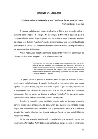 33
MOMENTO 07 - SOCIOLOGIA
TEXTO I- A Definição de Trabalho e suas Transformações ao Longo do Tempo
Professor Carlos César Higa
A palavra trabalho tem vários significados. A Física, por exemplo, utiliza o
trabalho como medida de energia. Na Sociologia, o trabalho é essencial para a
compreensão dos modos de produção de uma sociedade ao longo do tempo. A origem
da palavra vem do latim “tripalium”, que é a denominação de uma ferramenta utilizada
para imobilizar cavalos. Era também o nome de um instrumento usado para torturar
escravos durante a Antiguidade.
A visão negativa do trabalho, como algo desgastante, vem desde a etimologia da
palavra, ou seja, desde a origem. O filósofo Aristóteles dizia:
Todos aqueles que nada tem de melhor para nos oferecer que o uso de seu
corpo e dos seus membros são condenados pela natureza à escravidão. É
melhor para eles servir que serem abandonados a si próprios. Numa Palavra,
é naturalmente escravo quem tem tão pouca alma e tão poucos meios que
deve resolver-se a depender de outrem […] O uso dos escravos e dos animais
é aproximadamente o mesmo.
Os gregos foram os primeiros a classificarem os tipos de trabalho: trabalho
intelectual e trabalho braçal. O trabalho intelectual se restringia à elite, pois estava
ligada à produção artística, enquanto o trabalho braçal, a força era usada pelos escravos
e considerado um trabalho de pouco valor. Até os dias de hoje essa diferença
permanece. Com o passar do tempo, a palavra “trabalho” foi ganhando novas
significações o que ampliou o leque de análise a seu respeito.
Trabalho é entendido como atividade exercida pelo ser humano e que lhe
garante o sustento. É a transformação da natureza pelo sujeito. Essa atividade exerce
importante influência sobre a sociedade, pois o que se produz e o que se transforma
através do trabalho interfere na estrutura social, na forma em que os indivíduos se
relacionam entre si.
Foi durante a Revolução Industrial, no século XVIII, que o trabalho sofreu suas
maiores transformações. A atividade antes realizada no campo e entre os integrantes
 