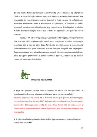 34
de uma mesma família se transformou em trabalho urbano realizado no interior das
fábricas. A industrialização acelerou o processo de produção bem como o trabalho nele
empregado. As máquinas começaram a substituir a força humana na realização das
atividades econômicas. Com a mecanização da produção, o trabalho se tornou
impessoal, ou seja, o operário deixou de ter o conhecimento de toda cadeia produtiva.
A partir da industrialização, a visão que se tinha era apenas de uma parte de todo o
processo.
No século XX, o trabalho passou por grandes transformações, principalmente no
final dos anos 1990. A globalização modificou as relações de trabalho associando a
tecnologia com a mão de obra. Dessa forma, não se exige apenas o conhecimento
propriamente dito do que é produzido, mas dos meios tecnológicos nele empregados.
Os computadores e os celulares bem como o acesso à internet encurtaram as distâncias
entre os lugares promovendo a conexão entre as pessoas, a realização de acordos
comerciais e reuniões de trabalho.
SUGESTÃO DE ATIVIDADE
1. Faça uma pequena análise sobre o trabalho no século XXI. De que forma as
tecnologias interferem na atividade cotidiana de quem exerce o seu ofício?
Resposta esperada: No século XX, o trabalho passou por grandes transformações,
principalmente no final dos anos 1990. A globalização modificou as relações de trabalho
associando a tecnologia com a mão de obra. Dessa forma, não se exige apenas o
conhecimento propriamente dito do que é produzido, mas dos meios tecnológicos nele
empregados.
➢ A intencionalidade pedagógica dessa análise é compreender as características do
trabalho no século XXI.
 