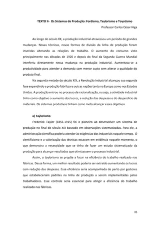 35
TEXTO II- Os Sistemas de Produção: Fordismo, Taylorismo e Toyotismo
Professor Carlos César Higa
Ao longo do século XX, a produção industrial atravessou um período de grandes
mudanças. Novas técnicas, novas formas de divisão da linha de produção foram
inseridas alterando as relações de trabalho. O aumento do consumo visto
principalmente nas décadas de 1920 e depois do final da Segunda Guerra Mundial
interferiu diretamente nessa mudança na produção industrial. Aumentava-se a
produtividade para atender a demanda com menor custo sem alterar a qualidade do
produto final.
Na segunda metade do século XIX, a Revolução Industrial alcançou sua segunda
fase expandindo a produção fabril para outras nações tanto na Europa como nos Estados
Unidos. A produção entrou no processo de racionalização, ou seja, a atividade industrial
tinha como objetivo o aumento dos lucros, a redução das despesas e do desperdício de
materiais. Os sistemas produtivos tinham como meta alcançar esses objetivos.
a) Taylorismo
Frederick Taylor (1856-1915) foi o pioneiro ao desenvolver um sistema de
produção no final do século XIX baseado em observações sistematizadas. Para ele, a
administração científica poderia atender às exigências dos industriais naquele tempo. O
cientificismo e a valorização das técnicas estavam em evidência naquele momento, o
que demonstra a necessidade que se tinha de fazer um estudo sistematizado da
produção para alcançar resultados que otimizassem o processo industrial.
Assim, o taylorismo se propõe a focar na eficiência do trabalho realizado nas
fábricas. Dessa forma, um melhor resultado poderia ser extraído aumentando os lucros
com redução das despesas. Essa eficiência seria acompanhada de perto por gestores
que estabeleceriam padrões na linha de produção a serem implementadas pelos
trabalhadores. Esse controle seria essencial para atingir a eficiência do trabalho
realizado nas fábricas.
 