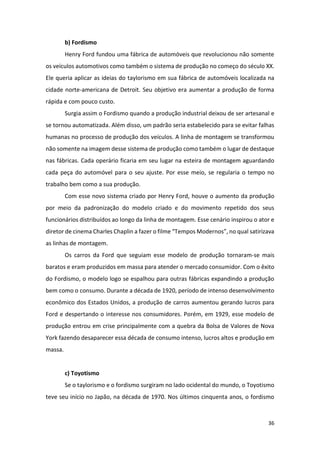 36
b) Fordismo
Henry Ford fundou uma fábrica de automóveis que revolucionou não somente
os veículos automotivos como também o sistema de produção no começo do século XX.
Ele queria aplicar as ideias do taylorismo em sua fábrica de automóveis localizada na
cidade norte-americana de Detroit. Seu objetivo era aumentar a produção de forma
rápida e com pouco custo.
Surgia assim o Fordismo quando a produção industrial deixou de ser artesanal e
se tornou automatizada. Além disso, um padrão seria estabelecido para se evitar falhas
humanas no processo de produção dos veículos. A linha de montagem se transformou
não somente na imagem desse sistema de produção como também o lugar de destaque
nas fábricas. Cada operário ficaria em seu lugar na esteira de montagem aguardando
cada peça do automóvel para o seu ajuste. Por esse meio, se regularia o tempo no
trabalho bem como a sua produção.
Com esse novo sistema criado por Henry Ford, houve o aumento da produção
por meio da padronização do modelo criado e do movimento repetido dos seus
funcionários distribuídos ao longo da linha de montagem. Esse cenário inspirou o ator e
diretor de cinema Charles Chaplin a fazer o filme “Tempos Modernos”, no qual satirizava
as linhas de montagem.
Os carros da Ford que seguiam esse modelo de produção tornaram-se mais
baratos e eram produzidos em massa para atender o mercado consumidor. Com o êxito
do Fordismo, o modelo logo se espalhou para outras fábricas expandindo a produção
bem como o consumo. Durante a década de 1920, período de intenso desenvolvimento
econômico dos Estados Unidos, a produção de carros aumentou gerando lucros para
Ford e despertando o interesse nos consumidores. Porém, em 1929, esse modelo de
produção entrou em crise principalmente com a quebra da Bolsa de Valores de Nova
York fazendo desaparecer essa década de consumo intenso, lucros altos e produção em
massa.
c) Toyotismo
Se o taylorismo e o fordismo surgiram no lado ocidental do mundo, o Toyotismo
teve seu início no Japão, na década de 1970. Nos últimos cinquenta anos, o fordismo
 
