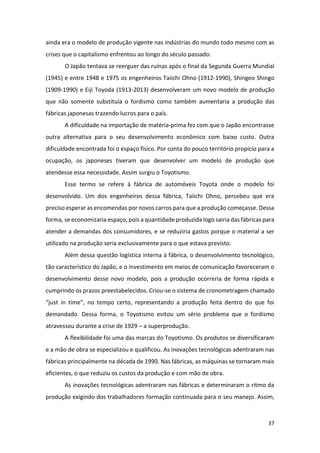 37
ainda era o modelo de produção vigente nas indústrias do mundo todo mesmo com as
crises que o capitalismo enfrentou ao longo do século passado.
O Japão tentava se reerguer das ruínas após o final da Segunda Guerra Mundial
(1945) e entre 1948 e 1975 os engenheiros Taiichi Ohno (1912-1990), Shingeo Shingo
(1909-1990) e Eiji Toyoda (1913-2013) desenvolveram um novo modelo de produção
que não somente substituía o fordismo como também aumentaria a produção das
fábricas japonesas trazendo lucros para o país.
A dificuldade na importação de matéria-prima fez com que o Japão encontrasse
outra alternativa para o seu desenvolvimento econômico com baixo custo. Outra
dificuldade encontrada foi o espaço físico. Por conta do pouco território propício para a
ocupação, os japoneses tiveram que desenvolver um modelo de produção que
atendesse essa necessidade. Assim surgiu o Toyotismo.
Esse termo se refere à fábrica de automóveis Toyota onde o modelo foi
desenvolvido. Um dos engenheiros dessa fábrica, Taiichi Ohno, percebeu que era
preciso esperar as encomendas por novos carros para que a produção começasse. Dessa
forma, se economizaria espaço, pois a quantidade produzida logo sairia das fábricas para
atender a demandas dos consumidores, e se reduziria gastos porque o material a ser
utilizado na produção seria exclusivamente para o que estava previsto.
Além dessa questão logística interna à fábrica, o desenvolvimento tecnológico,
tão característico do Japão, e o investimento em meios de comunicação favoreceram o
desenvolvimento desse novo modelo, pois a produção ocorreria de forma rápida e
cumprindo os prazos preestabelecidos. Criou-se o sistema de cronometragem chamado
“just in time”, no tempo certo, representando a produção feita dentro do que foi
demandado. Dessa forma, o Toyotismo evitou um sério problema que o fordismo
atravessou durante a crise de 1929 – a superprodução.
A flexibilidade foi uma das marcas do Toyotismo. Os produtos se diversificaram
e a mão de obra se especializou e qualificou. As inovações tecnológicas adentraram nas
fábricas principalmente na década de 1990. Nas fábricas, as máquinas se tornaram mais
eficientes, o que reduziu os custos da produção e com mão de obra.
As inovações tecnológicas adentraram nas fábricas e determinaram o ritmo da
produção exigindo dos trabalhadores formação continuada para o seu manejo. Assim,
 