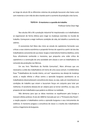 38
ao longo do século XX os diferentes sistemas de produção buscaram aliar baixo custo
com materiais e com mão de obra visando assim o aumento da produção e dos lucros.
TEXTO III- O marxismo e a questão do trabalho
Professor Carlos César Higa
Nos séculos XIX e XX a produção industrial foi impulsionada e os trabalhadores
se organizaram de forma efetiva para reagir às mudanças ocorridas no mundo do
trabalho. Começaram a exigir melhores condições de vida, de trabalho e aumento nos
salários.
O economista Karl Marx deu início ao estudo do capitalismo formando suas
críticas a esse sistema econômico e propondo formas de superá-lo a partir da luta dos
trabalhadores conscientes de sua classe. Surgia o materialismo histórico dialético, como
ficou oficialmente conhecido o marxismo, que propunha uma visão crítica do
capitalismo e a construção de uma sociedade sem classes e com os trabalhadores no
comando das produções nas fábricas.
Em seu livro “Manifesto do Partido Comunista”, Marx afirmava que era
necessária a união dos trabalhadores em torno de uma causa comum. A emblemática
frase “Trabalhadores do mundo inteiro, uni-vos” equacionou seu desejo de mudança
social, a reação efetiva e eficaz contra a opressão burguesa aconteceria se os
trabalhadores desenvolvessem consciência de classe, ou seja, cada um reconheceria as
condições de trabalho que viviam e buscariam forças em conjunto para lutar por
melhorias. O socialismo deixava de ser utópico para se tornar científico, ou seja, uma
proposta de luta trabalhadora que poderia se efetivar na realidade.
Não demorou para que as ideias marxistas se espalhassem pela Europa e
tivessem efeitos práticos. O ano de 1848 foi marcado por ser a “Primavera dos Povos”,
a reação popular e trabalhadora contra a opressão burguesa e seus instrumentos de
violência. O marxismo pregava a consciência de classe e a revolta dos trabalhadores
contra a hegemonia da burguesia.
 