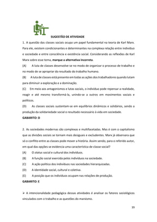 39
SUGESTÃO DE ATIVIDADE
1. A questão das classes sociais ocupa um papel fundamental na teoria de Karl Marx.
Para ele, existem condicionantes e determinantes na complexa relação entre indivíduo
e sociedade e entre consciência e existência social. Considerando as reflexões de Karl
Marx sobre esse tema, marque a alternativa incorreta.
(A) A luta de classes desenvolve-se no modo de organizar o processo de trabalho e
no modo de se apropriar do resultado do trabalho humano.
(B) A luta de classes está presente em todas as ações dos trabalhadores quando lutam
para diminuir a exploração e a dominação.
(C) Em meio aos antagonismos e lutas sociais, o indivíduo pode repensar a realidade,
reagir e até mesmo transformá-la, unindo-se a outros em movimentos sociais e
políticos.
(D) As classes sociais sustentam-se em equilíbrios dinâmicos e solidários, sendo a
produção da solidariedade social o resultado necessário à vida em sociedade.
GABARITO: D
2. As sociedades modernas são complexas e multifacetadas. Mas é com o capitalismo
que as divisões sociais se tornam mais desiguais e excludentes. Marx já observara que
só o conflito entre as classes pode mover a história. Assim sendo, para o referido autor,
em qual das opções se evidencia uma característica de classe social?
(A) O status social e cultural dos indivíduos.
(B) A função social exercida pelos indivíduos na sociedade.
(C) A ação política dos indivíduos nas sociedades hierarquizadas.
(D) A identidade social, cultural e coletiva.
(E) A posição que os indivíduos ocupam nas relações de produção.
GABARITO: E
➢ A intencionalidade pedagógica dessas atividades é analisar os fatores sociológicos
vinculados com o trabalho e as questões do marxismo.
 