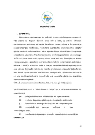 40
MOMENTO ENEM
1. (ENEM/2021)
Nem guerras, nem revoltas. Os incêndios eram o mais frequente tormento da
vida urbana no Regnum Italicum. Entre 880 e 1080, as cidades estiveram
constantemente entregues ao apetite das chamas. A certa altura, a documentação
parece vencer pela insistência do vocabulário, levando até o leitor mais crítico a cogitar
que os medievais tinham razão ao tratar aqueles acontecimentos como castigos que
antecediam o julgamento final. Como um quinto cavaleiro apocalíptico, o incêndio agia
ao feitio da peste ou da fome: vagando mundo afora, retornava de tempos em tempos
e expurgava justos e pecadores num tormento derradeiro, como insistiam os textos do
século X. O impacto acarretado sobre as relações sociais era imediato e prolongava-se
para além da destruição material. As medidas proclamadas pelas autoridades faziam
mais do que reparar os danos e reconstruir a paisagem: elas convertiam a devastação
em uma ocasião para alterar e expandir não só a topografia urbana, mas as práticas
sociais até então vigentes.
RUST, L. D. Uma calamidade insaciável. Rev. Bras. Hist., n. 72, maio-ago. 2016 (adaptado).
De acordo com o texto, a catástrofe descrita impactava as sociedades medievais por
proporcionar a
(A) correção dos métodos preventivos e das regras sanitárias.
(B) revelação do descaso público e das degradações ambientais.
(C) transformação do imaginário popular e das crenças religiosas.
(D) remodelação dos sistemas políticos e das
administrações locais.
(E) reconfiguração dos espaços ocupados e das dinâmicas comunitárias.
GABARITO: E
 