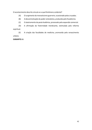 42
O acontecimento descrito vincula-se a qual fenômeno ocidental?
(A) O surgimento do monasticismo guerreiro, ocasionado pelas cruzadas.
(B) A descentralização do poder eclesiástico, produzida pelo feudalismo.
(C) O alastramento da peste bubônica, provocado pela expansão comercial.
(D) A afirmação da fraternidade mendicante, estimulada pela reforma
espiritual.
(E) A criação das faculdades de medicina, promovida pelo renascimento
urbano.
GABARITO: A
 