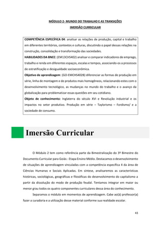 43
MÓDULO 2- MUNDO DO TRABALHO E AS TRANSIÇÕES
IMERSÃO CURRICULAR
COMPETÊNCIA ESPECÍFICA 04: analisar as relações de produção, capital e trabalho
em diferentes territórios, contextos e culturas, discutindo o papel dessas relações na
construção, consolidação e transformação das sociedades.
HABILIDADES DA BNCC: (EM13CHS402) analisar e comparar indicadores de emprego,
trabalho e renda em diferentes espaços, escalas e tempos, associando-os a processos
de estratificação e desigualdade socioeconômica.
Objetivo de aprendizagem: (GO-EMCHS402B) diferenciar as formas de produção em
série, linha de montagem e de produtos mais homogêneos, relacionando estes com o
desenvolvimento tecnológico, as mudanças no mundo do trabalho e o avanço da
globalização para problematizar essas questões em seu cotidiano.
Objeto de conhecimento: Inglaterra do século XVI e Revolução industrial e os
impactos no setor produtivo. Produção em série – Taylorismo – Fordismo/ e a
sociedade de consumo.
Imersão Curricular
O Módulo 2 tem como referência parte da Bimestralização do 3º Bimestre do
Documento Curricular para Goiás - Etapa Ensino Médio. Destacamos o desenvolvimento
de situações de aprendizagem vinculadas com a competência específica 4 da área de
Ciências Humanas e Sociais Aplicadas. Em síntese, analisaremos as características
históricas, sociológicas, geográficas e filosóficas do desenvolvimento do capitalismo a
partir da dissolução do modo de produção feudal. Tentamos integrar em maior ou
menor grau todos os quatro componentes curriculares dessa área do conhecimento.
Separamos o módulo em momentos de aprendizagem. Cabe ao(à) professor(a)
fazer a curadoria e a utilização desse material conforme sua realidade escolar.
 
