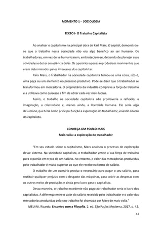 44
MOMENTO 1 - SOCIOLOGIA
TEXTO I- O Trabalho Capitalista
Ao analisar o capitalismo na principal obra de Karl Marx, O capital, demonstrou-
se que o trabalho nessa sociedade não era algo benéfico ao ser humano. Os
trabalhadores, em vez de se humanizarem, embruteciam-se, deixando de planejar suas
atividades e de ter consciência delas. Os operários apenas reproduziam movimentos que
eram determinados pelos interesses dos capitalistas.
Para Marx, o trabalhador na sociedade capitalista tornou-se uma coisa, isto é,
uma peça ou um elemento no processo produtivo. Pode-se dizer que o trabalhador se
transformou em mercadoria. O proprietário da indústria comprava a força de trabalho
e a utilizava como quisesse a fim de obter cada vez mais lucros.
Assim, o trabalho na sociedade capitalista não promoveria a reflexão, a
imaginação, a criatividade e, menos ainda, a liberdade humana. Ele seria algo
desumano, que teria como principal função a exploração do trabalhador, visando o lucro
do capitalista.
CONHEÇA UM POUCO MAIS
Mais-valia: a exploração do trabalhador
“Em seu estudo sobre o capitalismo, Marx analisou o processo de exploração
desse sistema. Na sociedade capitalista, o trabalhador vende a sua força de trabalho
para o patrão em troca de um salário. No entanto, o valor das mercadorias produzidas
pelo trabalhador é muito superior ao que ele recebe na forma de salário.
O trabalho de um operário produz o necessário para pagar o seu salário, para
restituir qualquer prejuízo com o desgaste das máquinas, para cobrir as despesas com
os outros meios de produção, e ainda gera lucro para o capitalista.
Dessa maneira, o trabalho excedente não pago ao trabalhador seria o lucro dos
capitalistas. A diferença entre o valor do salário recebido pelo trabalhador e o valor das
mercadorias produzidas pelo seu trabalho foi chamada por Marx de mais-valia.”
MELANI, Ricardo. Encontro com a Filosofia. 2. ed. São Paulo: Moderna, 2017. p. 42.
 