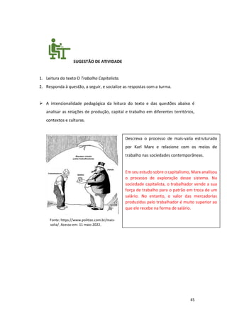 45
SUGESTÃO DE ATIVIDADE
1. Leitura do texto O Trabalho Capitalista.
2. Responda à questão, a seguir, e socialize as respostas com a turma.
➢ A intencionalidade pedagógica da leitura do texto e das questões abaixo é
analisar as relações de produção, capital e trabalho em diferentes territórios,
contextos e culturas.
Fonte: https://www.politize.com.br/mais-
valia/. Acesso em: 11 maio 2022.
Descreva o processo de mais-valia estruturado
por Karl Marx e relacione com os meios de
trabalho nas sociedades contemporâneas.
Em seu estudo sobre o capitalismo, Marx analisou
o processo de exploração desse sistema. Na
sociedade capitalista, o trabalhador vende a sua
força de trabalho para o patrão em troca de um
salário. No entanto, o valor das mercadorias
produzidas pelo trabalhador é muito superior ao
que ele recebe na forma de salário.
 