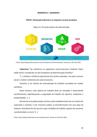 46
MOMENTO 2 - GEOGRAFIA
TEXTO I- Revolução Industrial e os impactos no setor produtivo
Figura 12- Os quatro pilares da administração
Fonte: https://blog.softensistemas.com.br/4-pilares-da-administracao/. Acesso em: 09 maio 2022.
Taylorismo “faz referência ao engenheiro norte-americano Frederick Taylor
(1856-1915), considerado um dos fundadores da Administração Científica”.
“[...] enfatiza a eficiência operacional das tarefas realizadas, nas quais se busca
extrair o melhor rendimento de cada funcionário.
Portanto, é um sistema de racionalização do trabalho concebido em moldes
científicos.
Desta maneira, cada aspecto do trabalho deve ser estudado e desenvolvido
cientificamente, [aperfeiçoando a capacidade de trabalho do operário, ampliando a
produtividade]. [...]
Através de uma padronização contínua, pelo estabelecimento de um sistema de
supervisão e controle, o [ser humano] acabou se [transformando em] uma peça da
máquina. Entretanto foi isto que fez surgir condições de trabalho capazes de aumentar
a produtividade e o lucro.”[...]
Fonte: https://www.todamateria.com.br/taylorismo/. Acesso em: 09 maio 2022.
 
