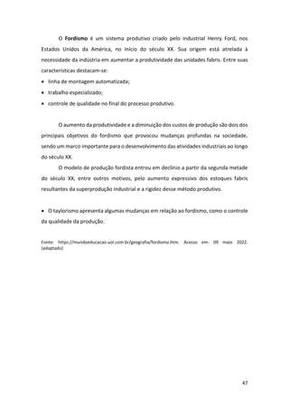47
O Fordismo é um sistema produtivo criado pelo industrial Henry Ford, nos
Estados Unidos da América, no início do século XX. Sua origem está atrelada à
necessidade da indústria em aumentar a produtividade das unidades fabris. Entre suas
características destacam-se:
• linha de montagem automatizada;
• trabalho especializado;
• controle de qualidade no final do processo produtivo.
O aumento da produtividade e a diminuição dos custos de produção são dois dos
principais objetivos do fordismo que provocou mudanças profundas na sociedade,
sendo um marco importante para o desenvolvimento das atividades industriais ao longo
do século XX.
O modelo de produção fordista entrou em declínio a partir da segunda metade
do século XX, entre outros motivos, pelo aumento expressivo dos estoques fabris
resultantes da superprodução industrial e a rigidez desse método produtivo.
• O taylorismo apresenta algumas mudanças em relação ao fordismo, como o controle
da qualidade da produção.
Fonte: https://mundoeducacao.uol.com.br/geografia/fordismo.htm. Acesso em: 09 maio 2022.
(adaptado)
 