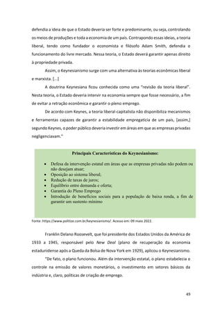 49
defendia a ideia de que o Estado deveria ser forte e predominante, ou seja, controlando
os meios de produções e toda a economia de um país. Contrapondo essas ideias, a teoria
liberal, tendo como fundador o economista e filósofo Adam Smith, defendia o
funcionamento do livre mercado. Nessa teoria, o Estado deverá garantir apenas direito
à propriedade privada.
Assim, o Keynesianismo surge com uma alternativa às teorias econômicas liberal
e marxista. [...]
A doutrina Keynesiana ficou conhecida como uma “revisão da teoria liberal”.
Nesta teoria, o Estado deveria intervir na economia sempre que fosse necessário, a fim
de evitar a retração econômica e garantir o pleno emprego.
De acordo com Keynes, a teoria liberal-capitalista não disponibiliza mecanismos
e ferramentas capazes de garantir a estabilidade empregatícia de um país, [assim,]
segundo Keynes, o poder público deveria investir em áreas em que as empresas privadas
negligenciavam.”
Fonte: https://www.politize.com.br/keynesianismo/. Acesso em: 09 maio 2022.
Franklin Delano Roosevelt, que foi presidente dos Estados Unidos da América de
1933 a 1945, responsável pelo New Deal (plano de recuperação da economia
estadunidense após a Queda da Bolsa de Nova York em 1929), aplicou o Keynesianismo.
“De fato, o plano funcionou. Além da intervenção estatal, o plano estabelecia o
controle na emissão de valores monetários, o investimento em setores básicos da
indústria e, claro, políticas de criação de emprego.
Principais Características do Keynesianismo:
• Defesa da intervenção estatal em áreas que as empresas privadas não podem ou
não desejam atuar;
• Oposição ao sistema liberal;
• Redução de taxas de juros;
• Equilíbrio entre demanda e oferta;
• Garantia do Pleno Emprego
• Introdução de benefícios sociais para a população de baixa renda, a fim de
garantir um sustento mínimo
 
