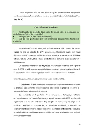 50
Com a implementação de uma série de ações que conciliaram as questões
econômicas e sociais, foram criadas as bases do chamado Welfare State (Estado de Bem-
Estar Social).
Bons resultados foram alcançados através do New Deal. Porém, ele perdeu
espaço no final de década de 1970 quando o neoliberalismo surgiu com novas
propostas, como a abertura comercial internacional e a privatização de empresas
estatais. Estados Unidos, Chile e Reino Unido foram os primeiros países a adotarem o
neoliberalismo.
Os preceitos defendidos por Keynes só voltaram aos holofotes com a grande
crise de 2008, ocasião em que as principais economias do mundo se viram diante da
necessidade de evitar uma situação semelhante à recessão americana de 1929.”
Fonte: https://www.politize.com.br/keynesianismo/. Acesso em: 09 maio 2022.
O Toyotismo – sistema ou método produtivo que surgiu no Japão e que se baseia
na produção sob demanda, evitando assim o desperdício no processo produtivo e a
acumulação (ou encalhamento) do estoque.
Esse método foi criado por Taiichi Ohno, um funcionário da Toyota, uma fábrica
de carros japonesa, daí o nome Toyotismo, e a partir da década de 1970, resultado do
esgotamento dos modelos anteriores de produção em massa, foi possível graças as
inovações tecnológicas oriundas da III Revolução Industrial, e alinhado ao
desenvolvimento de um novo modelo econômico chamado neoliberalismo e ao avanço
da globalização, se espalhou para outras regiões do globo, sendo ainda hoje utilizado
por diversas empresas.
Características do Toyotismo:
• Flexibilização da produção (que varia de acordo com a necessidade ou
condições econômicas do consumidor);
• Produção “Just in Time” (em cima da hora);
• Mão- de-obra qualificada e com conhecimento de todas as etapas do processo
produtivo
 