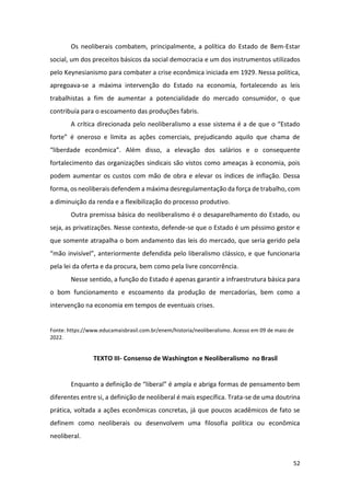 52
Os neoliberais combatem, principalmente, a política do Estado de Bem-Estar
social, um dos preceitos básicos da social democracia e um dos instrumentos utilizados
pelo Keynesianismo para combater a crise econômica iniciada em 1929. Nessa política,
apregoava-se a máxima intervenção do Estado na economia, fortalecendo as leis
trabalhistas a fim de aumentar a potencialidade do mercado consumidor, o que
contribuía para o escoamento das produções fabris.
A crítica direcionada pelo neoliberalismo a esse sistema é a de que o “Estado
forte” é oneroso e limita as ações comerciais, prejudicando aquilo que chama de
“liberdade econômica”. Além disso, a elevação dos salários e o consequente
fortalecimento das organizações sindicais são vistos como ameaças à economia, pois
podem aumentar os custos com mão de obra e elevar os índices de inflação. Dessa
forma, os neoliberais defendem a máxima desregulamentação da força de trabalho, com
a diminuição da renda e a flexibilização do processo produtivo.
Outra premissa básica do neoliberalismo é o desaparelhamento do Estado, ou
seja, as privatizações. Nesse contexto, defende-se que o Estado é um péssimo gestor e
que somente atrapalha o bom andamento das leis do mercado, que seria gerido pela
“mão invisível”, anteriormente defendida pelo liberalismo clássico, e que funcionaria
pela lei da oferta e da procura, bem como pela livre concorrência.
Nesse sentido, a função do Estado é apenas garantir a infraestrutura básica para
o bom funcionamento e escoamento da produção de mercadorias, bem como a
intervenção na economia em tempos de eventuais crises.
Fonte: https://www.educamaisbrasil.com.br/enem/historia/neoliberalismo. Acesso em 09 de maio de
2022.
TEXTO III- Consenso de Washington e Neoliberalismo no Brasil
Enquanto a definição de “liberal” é ampla e abriga formas de pensamento bem
diferentes entre si, a definição de neoliberal é mais específica. Trata-se de uma doutrina
prática, voltada a ações econômicas concretas, já que poucos acadêmicos de fato se
definem como neoliberais ou desenvolvem uma filosofia política ou econômica
neoliberal.
 