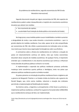 53
Os problemas do neoliberalismo, segundo economistas do FMI (Fundo
Monetário Internacional)
Segundo documento lançado por alguns economistas do FMI, dois aspectos do
neoliberalismo podem acabar desequilibrando a trajetória de crescimento econômico
de países que adotam tais medidas:
• livre movimento de capitais;
• a austeridade fiscal (redução da dívida pública e do tamanho do Estado).
No longo prazo, essas medidas podem causar instabilidades e também aumentar
a desigualdade de renda, o que acaba minando o crescimento econômico – que é o
grande objetivo de medidas neoliberais. Essa visão, apesar de ter sido compartilhada
por economistas do FMI, não reflete o posicionamento da instituição como um todo,
mas mostra que mesmo nessa organização há divergências sobre sua eficiência.
A controvérsia sobre a eficácia do neoliberalismo em melhorar a situação de
países em desenvolvimento continua em aberto, visto que muitos economistas
discordam desse conjunto de medidas econômicas. De qualquer forma, é importante
entender que o neoliberalismo é uma doutrina econômica que continua a influenciar
muitas decisões de políticas públicas no Brasil e no mundo.
A implementação e expansão das políticas neoliberais provocou profundas
mudanças tanto econômicas quanto políticas e ideológicas, tanto nos países que
adotaram políticas neoliberais quanto no âmbito mundial.
Os países pioneiros na introdução de políticas neoliberais foram a Inglaterra sob
o governo de Margareth Thatcher e os Estados Unidos da América sob o governo de
Ronald Reagan, que, entre outras medidas, reduziram a atuação dos sindicatos
permitindo a implementação da flexibilização do trabalho.
Na América Latina, a Argentina e principalmente o Chile foram os primeiros a
implementar políticas neoliberais, no Brasil foi no governo Fernando Collor (1990/1992)
que o neoliberalismo começou de fato a ser implementado.
Fonte: https://brasilescola.uol.com.br/geografia/consenso-washington.htm. Acesso em 10 de maio de
2022.
 