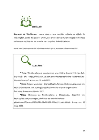 54
GLOSSÁRIO
Consenso de Washington - nome dado a uma reunião realizada na cidade de
Washington, capital dos Estados Unidos, que preconizava a implementação de medidas
reformistas neoliberais, em especial para os países da América Latina.
Fonte: https://www.politize.com.br/neoliberalismo-o-que-e/. Acesso em: 09 de maio de 2022.
SAIBA MAIS
* Texto: “Neoliberalismo e autoritarismo, uma história de amor”, Revista Cult-
disponível em: https://revistacult.uol.com.br/home/neoliberalismo-e-autoritarismo-
historia-de-amor/. Acesso em: 10 maio 2022.
* Filme: Tempos Modernos – Charles Chaplin, Tempos Modernos, disponível em:
https://www.stoodi.com.br/blog/geografia/toyotismo-o-que-e-origem-como-
funciona/. Acesso em: 09 maio 2022.
*Slides: Afirmação do Neoliberalismo e Globalização, disponível em:
https://prezi.com/lxszi8l8gaiu/afirmacao-do-neoliberalismo-e-
globalizacao/?frame=6f2f61b57bc29a5dd172c22f8037a334026d0fa6. Acesso em: 10
maio 2022.
 