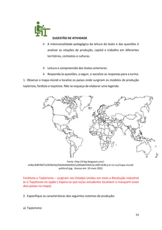 55
SUGESTÃO DE ATIVIDADE
➢ A intencionalidade pedagógica da leitura do texto e das questões é
analisar as relações de produção, capital e trabalho em diferentes
territórios, contextos e culturas.
➢ Leitura e compreensão dos textos anteriores.
➢ Responda às questões, a seguir, e socialize as respostas para a turma.
1. Observe o mapa-múndi e localize os países onde surgiram os modelos de produção
taylorista, fordista e toyotista. Não se esqueça de elaborar uma legenda.
Fonte: http://4.bp.blogspot.com/-
etWjr3kBFIM/To5XOl6zfqI/AAAAAAAAAOI/uSNXqkPZHEk/w1200-h630-p-k-no-nu/mapa-mundi-
politico3.jpg . Acesso em: 10 maio 2022.
Fordismo e Taylorismo – surgiram nos Estados Unidos em meio a Revolução industrial
(e o Toyotismo no Japão ( Espera-se que os/as estudantes localizem e marquem esses
dois países no mapa).
2. Especifique as características dos seguintes sistemas de produção:
a) Taylorismo
 