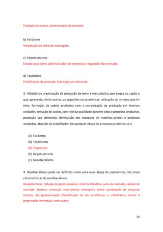56
Produção em massa, sistematização da produção.
b) Fordismo
Introdução da linha de montagem.
c) Keynesianismo
Estado atua como administrador de empresas e regulador do mercado.
d) Toyotismo
Flexibilização da produção. Fabricação por demanda.
3. Modelo de organização da produção de bens e mercadorias que surgiu no Japão e
que apresenta, entre outras, as seguintes características: utilização do sistema just-in-
time, formação da cadeia produtiva com a terceirização da produção em diversas
unidades, redução de custos, controle da qualidade durante todo o processo produtivo,
produção sob demanda, diminuição dos estoques de matérias-primas e produtos
acabados, atuação do trabalhador em qualquer etapa do processo produtivo, é o:
(A) Fordismo
(B) Taylorismo
(C) Toyotismo
(D) Keynesianismo
(E) Neoliberalismo
4. Neoliberalismo pode ser definido como uma nova etapa do capitalismo, cite cinco
características do neoliberalismo.
Disciplina fiscal; redução de gastos públicos; reforma tributária; juros de marcado; câmbio de
mercado; abertura comercial; investimento estrangeiro direto; privatização de empresas
estatais; desregulamentação (flexibilização de leis econômicas e trabalhistas); direito à
propriedade intelectual, entre outras
 