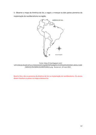57
5. Observe o mapa da América do Sul, a seguir, e marque os dois países pioneiros da
implantação do neoliberalismo na região.
Fonte: https://1.bp.blogspot.com/-
IvIPH1ANsQs/WwMnxD5aLLI/AAAAAAAAR1A/gt8bK9WPkyMgi0GUVhXhfNJjM3kJDA49QCLcBGAs/s1600
/AM%25C3%2589RICA%2BDO%2BSUL.png . Acesso em: 10 maio 2022.
Brasil e Peru são os pioneiros da América do Sul na implantação do neoliberalismo. Os alunos
devem localizar os países no mapa e destacá-los
 