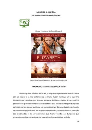 58
MOMENTO 3 - HISTÓRIA
AULA COM RECURSOS AUDIOVISUAIS
Figura 15- Cartaz do filme Elizabeth
Fonte: https://cutt.ly/6G6M6TQ. Acesso em: 09 maio 2022.
FRAGMENTO PARA ANÁLISE DO CONTEXTO
“Durante grande parte do século XVI, a burguesia inglesa esteve bem articulada
com os nobres e os reis pertencentes à dinastia Tudor (Henrique VIII e sua filha
Elizabeth), que consolidaram a Reforma Anglicana. A reforma religiosa de Henrique VIII
proporcionou grandes benefícios financeiros tanto para nobres quanto para burgueses
da Inglaterra. Isso porque teve início o processo de conversão das antigas terras feudais,
de domínio da Igreja Católica, em propriedades privadas, o que possibilitou a formação
dos cercamentos e dos arrendamentos que foram vendidos aos burgueses que
pretendiam explorar minas de carvão ou praticar alguma atividade agrícola.
 