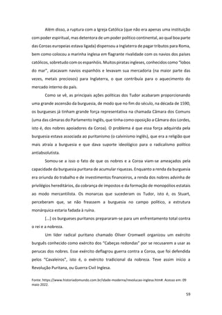 59
Além disso, a ruptura com a Igreja Católica (que não era apenas uma instituição
com poder espiritual, mas detentora de um poder político continental, ao qual boa parte
das Coroas europeias estava ligada) dispensou a Inglaterra de pagar tributos para Roma,
bem como colocou a marinha inglesa em flagrante rivalidade com os navios dos países
católicos, sobretudo com os espanhóis. Muitos piratas ingleses, conhecidos como “lobos
do mar”, atacavam navios espanhóis e levavam sua mercadoria (na maior parte das
vezes, metais preciosos) para Inglaterra, o que contribuía para o aquecimento do
mercado interno do país.
Como se vê, as principais ações políticas dos Tudor acabaram proporcionando
uma grande ascensão da burguesia, de modo que no fim do século, na década de 1590,
os burgueses já tinham grande força representativa na chamada Câmara dos Comuns
(uma das câmaras do Parlamento Inglês, que tinha como oposição a Câmara dos Lordes,
isto é, dos nobres apoiadores da Coroa). O problema é que essa força adquirida pela
burguesia estava associada ao puritanismo (o calvinismo inglês), que era a religião que
mais atraía a burguesia e que dava suporte ideológico para o radicalismo político
antiabsolutista.
Somou-se a isso o fato de que os nobres e a Coroa viam-se ameaçados pela
capacidade da burguesia puritana de acumular riquezas. Enquanto a renda da burguesia
era oriunda do trabalho e de investimentos financeiros, a renda dos nobres advinha de
privilégios hereditários, da cobrança de impostos e da formação de monopólios estatais
ao modo mercantilista. Os monarcas que sucederam os Tudor, isto é, os Stuart,
perceberam que, se não freassem a burguesia no campo político, a estrutura
monárquica estaria fadada à ruína.
[...] os burgueses puritanos prepararam-se para um enfrentamento total contra
o rei e a nobreza.
Um líder radical puritano chamado Oliver Cromwell organizou um exército
burguês conhecido como exército dos “Cabeças redondas” por se recusarem a usar as
perucas dos nobres. Esse exército deflagrou guerra contra a Coroa, que foi defendida
pelos “Cavaleiros”, isto é, o exército tradicional da nobreza. Teve assim início a
Revolução Puritana, ou Guerra Civil Inglesa.
Fonte: https://www.historiadomundo.com.br/idade-moderna/revolucao-inglesa.htm#. Acesso em: 09
maio 2022.
 