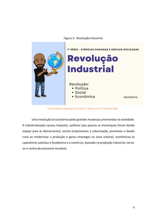 6
Figura 3- Revolução Industrial
Fonte: Matos. Alejandro de Freitas P. Acesso em 27 maio de 2022.
Uma revolução se caracteriza pelas grandes mudanças promovidas na sociedade.
A industrialização causou impactos: políticos (aos poucos as monarquias foram dando
espaço para as democracias); sociais (impulsionou a urbanização, promoveu o êxodo
rural ao modernizar a produção e gerou empregos na zona urbana); econômicos (o
capitalismo substitui o feudalismo e o comércio, baseado na produção industrial, torna-
se o centro da economia mundial).
 