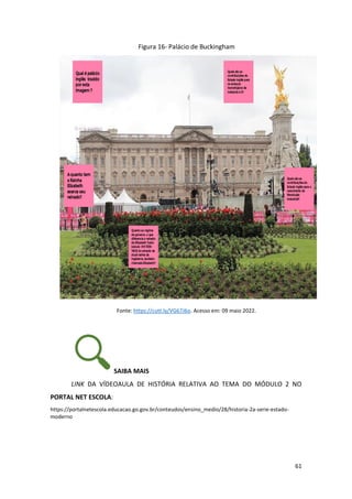 61
Figura 16- Palácio de Buckingham
Fonte: https://cutt.ly/VG67J6o. Acesso em: 09 maio 2022.
SAIBA MAIS
LINK DA VÍDEOAULA DE HISTÓRIA RELATIVA AO TEMA DO MÓDULO 2 NO
PORTAL NET ESCOLA:
https://portalnetescola.educacao.go.gov.br/conteudos/ensino_medio/28/historia-2a-serie-estado-
moderno
 
