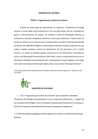 62
MOMENTO 04- HISTÓRIA
TEXTO I- Fragmento para análise do contexto
A partir da restauração do Absolutismo na Inglaterra, “Guilherme de Orange
assumiu o trono inglês como Guilherme III. Por sua ação militar não ter resultado em
guerra e derramamento de sangue, ela recebeu o nome de Revolução Gloriosa. O
Parlamento, contudo, estabeleceu diretrizes novas para Guilherme e Maria antes de
coroá-los. Ambos os reis tiveram que se comprometer a cumprir a chamada Declaração
de Direitos de 1689 (Bill Of Rights). A Declaração de Direitos limitava a ação dos reis, de
modo a impedir qualquer retorno do absolutismo. Os reis passaram a ter o poder
restrito, e o poder de decisão política concentrou-se no Parlamento, formando-se,
assim, uma Monarquia Parlamentarista. Além disso, havia o comprometimento com as
liberdades individuais, principalmente com a liberdade de crenças religiosas. Para saber
mais sobre essa etapa da Revolução Inglesa, leia o nosso texto: Revolução Gloriosa”.
Fonte: https://www.historiadomundo.com.br/idade-moderna/revolucao-inglesa.htm. Acesso em: 09
maio 2022.
SUGESTÃO DE ATIVIDADE
1. Leia o “fragmento para análise do contexto” para responder à atividade.
“Guilherme de Orange foi proclamado rei com o nome de Guilherme III, [...] depois de
ter assinado o Bill of Rights, com as limitações impostas pelo Parlamento à monarquia.”
Qual foi o impacto da Revolução Gloriosa para a burguesia na Inglaterra?
➢ A intencionalidade pedagógica deste fragmento é analisar o contexto da Revolução
Gloriosa.
 