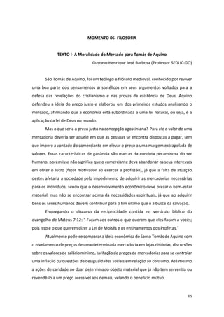 65
MOMENTO 06- FILOSOFIA
TEXTO I- A Moralidade do Mercado para Tomás de Aquino
Gustavo Henrique José Barbosa (Professor SEDUC-GO)
São Tomás de Aquino, foi um teólogo e filósofo medieval, conhecido por reviver
uma boa parte dos pensamentos aristotélicos em seus argumentos voltados para a
defesa das revelações do cristianismo e nas provas da existência de Deus. Aquino
defendeu a ideia do preço justo e elaborou um dos primeiros estudos analisando o
mercado, afirmando que a economia está subordinada a uma lei natural, ou seja, é a
aplicação da lei de Deus no mundo.
Mas o que seria o preço justo na concepção agostiniana? Para ele o valor de uma
mercadoria deveria ser aquele em que as pessoas se encontra dispostas a pagar, sem
que impere a vontade do comerciante em elevar o preço a uma margem extrapolada de
valores. Essas características de ganância são marcas da conduta pecaminosa do ser
humano, porém isso não significa que o comerciante deva abandonar os seus interesses
em obter o lucro (fator motivador ao exercer a profissão), já que a falta da atuação
destes afetaria a sociedade pelo impedimento de adquirir as mercadorias necessárias
para os indivíduos, sendo que o desenvolvimento econômico deve prezar o bem-estar
material, mas não se encontrar acima da necessidades espirituais, já que ao adquirir
bens os seres humanos devem contribuir para o fim último que é a busca da salvação.
Empregando o discurso da reciprocidade contida no versículo bíblico do
evangelho de Mateus 7:12: " Façam aos outros o que querem que eles façam a vocês;
pois isso é o que querem dizer a Lei de Moisés e os ensinamentos dos Profetas."
Atualmente pode-se comparar a ideia econômica de Santo Tomás de Aquino com
o nivelamento de preços de uma determinada mercadoria em lojas distintas, discursões
sobre os valores de salário mínimo, tarifação de preços de mercadorias para se controlar
uma inflação ou questões de desigualdades sociais em relação ao consumo. Até mesmo
a ações de caridade ao doar determinado objeto material que já não tem serventia ou
revendê-lo a um preço acessível aos demais, velando o benefício mútuo.
 