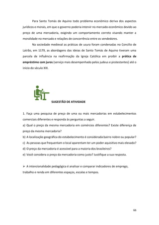 66
Para Santo Tomás de Aquino todo problema econômico deriva dos aspectos
jurídicos e morais, em que o governo poderia intervir no mercado econômico devido ao
preço de uma mercadoria, exigindo um comportamento correto visando manter a
moralidade no mercado e relações de concorrência entre os vendedores.
Na sociedade medieval as práticas de usura foram condenadas no Concílio de
Latrão, em 1179, as abordagens das ideias de Santo Tomás de Aquino tiveram uma
parcela de influência na reafirmação da Igreja Católica em proibir a prática de
empréstimo com juros (serviço mais desempenhado pelos judeus e protestantes) até o
início do século XIX.
SUGESTÃO DE ATIVIDADE
1. Faça uma pesquisa de preço de uma ou mais mercadorias em estabelecimentos
comerciais diferentes e responda às perguntas a seguir.
a) Qual o preço da mesma mercadoria em comércios diferentes? Existe diferença de
preço da mesma mercadoria?
b) A localização geográfica do estabelecimento é considerada bairro nobre ou popular?
c) As pessoas que frequentam o local aparentam ter um poder aquisitivo mais elevado?
d) O preço da mercadoria é acessível para a maioria dos brasileiros?
e) Você considera o preço da mercadoria como justo? Justifique a sua resposta.
➢ A intencionalidade pedagógica é analisar e comparar indicadores de emprego,
trabalho e renda em diferentes espaços, escalas e tempos.
 