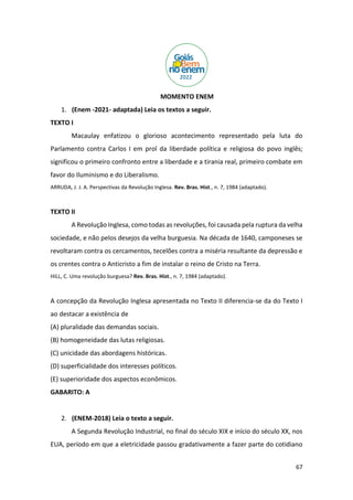 67
MOMENTO ENEM
1. (Enem -2021- adaptada) Leia os textos a seguir.
TEXTO I
Macaulay enfatizou o glorioso acontecimento representado pela luta do
Parlamento contra Carlos I em prol da liberdade política e religiosa do povo inglês;
significou o primeiro confronto entre a liberdade e a tirania real, primeiro combate em
favor do Iluminismo e do Liberalismo.
ARRUDA, J. J. A. Perspectivas da Revolução Inglesa. Rev. Bras. Hist., n. 7, 1984 (adaptado).
TEXTO II
A Revolução Inglesa, como todas as revoluções, foi causada pela ruptura da velha
sociedade, e não pelos desejos da velha burguesia. Na década de 1640, camponeses se
revoltaram contra os cercamentos, tecelões contra a miséria resultante da depressão e
os crentes contra o Anticristo a fim de instalar o reino de Cristo na Terra.
HILL, C. Uma revolução burguesa? Rev. Bras. Hist., n. 7, 1984 (adaptado).
A concepção da Revolução Inglesa apresentada no Texto II diferencia-se da do Texto I
ao destacar a existência de
(A) pluralidade das demandas sociais.
(B) homogeneidade das lutas religiosas.
(C) unicidade das abordagens históricas.
(D) superficialidade dos interesses políticos.
(E) superioridade dos aspectos econômicos.
GABARITO: A
2. (ENEM-2018) Leia o texto a seguir.
A Segunda Revolução Industrial, no final do século XIX e início do século XX, nos
EUA, período em que a eletricidade passou gradativamente a fazer parte do cotidiano
 