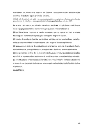 68
das cidades e a alimentar os motores das fábricas, caracterizou-se pela administração
científica do trabalho e pela produção em série.
MERLO, A. R. C.; LAPIS, N. L. A saúde e os processos de trabalho no capitalismo: reflexões na interface da
psicodinâmica do trabalho e a sociologia do trabalho. Psicologia e Sociedade, n. 1, abr. 2007.
De acordo com o texto, na primeira metade do século XX, o capitalismo produziu um
novo espaço geoeconômico e uma revolução que está relacionada com a
(A) proliferação de pequenas e médias empresas, que se equiparam com as novas
tecnologias e aumentaram a produção, com aporte do grande capital.
(B) técnica de produção fordista, que instituiu a divisão e a hierarquização do trabalho,
em que cada trabalhador realizava apenas uma etapa do processo produtivo.
(C) passagem do sistema de produção artesanal para o sistema de produção fabril,
concentrando-se, principalmente, na produção têxtil destinada ao mercado interno.
(D) independência política das nações colonizadas, que permitiu igualdade nas relações
econômicas entre os países produtores de matérias-primas e os países industrializados.
(E) constituição de uma classe de assalariados, que possuíam como fonte de subsistência
a venda de sua força de trabalho e que lutavam pela melhoria das condições de trabalho
nas fábricas.
GABARITO: B
 