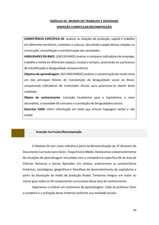 69
MÓDULO 03- MUNDO DO TRABALHO E SOCIEDADE
INSERÇÃO CURRICULAR/RECOMPOSIÇÃO
COMPETÊNCIA ESPECÍFICA 04: analisar as relações de produção, capital e trabalho
em diferentes territórios, contextos e culturas, discutindo o papel dessas relações na
construção, consolidação e transformação das sociedades.
HABILIDADES DA BNCC: (EM13CHS402) analisar e comparar indicadores de emprego,
trabalho e renda em diferentes espaços, escalas e tempos, associando-os a processos
de estratificação e desigualdade socioeconômica.
Objetivo de aprendizagem: (GO-EMCHS402C) analisar a concentração de renda como
um dos principais fatores de manutenção da desigualdade social no Brasil,
comparando indicadores de instituições oficiais para posicionar-se diante desta
realidade.
Objeto de conhecimento: transição Feudalismo para o Capitalismo, o setor
secundário, a sociedade de consumo e a produção de desigualdades sociais.
Descritor SAEB: inferir informação em texto que articula linguagem verbal e não
verbal.
Inserção Curricular/Recomposição
O Módulo 03 tem como referência parte da Bimestralização do 3º Bimestre do
Documento Curricular para Goiás - Etapa Ensino Médio. Destacamos o desenvolvimento
de situações de aprendizagem vinculadas com a competência específica 04 da área de
Ciências Humanas e Sociais Aplicadas. Em síntese, analisaremos as características
históricas, sociológicas, geográficas e filosóficas do desenvolvimento do capitalismo a
partir da dissolução do modo de produção feudal. Tentamos integrar em maior ou
menor grau todos os 04 componentes curriculares dessa área do conhecimento.
Separamos o módulo em momentos de aprendizagem. Cabe ao professor fazer
a curadoria e a utilização desse material conforme sua realidade escolar.
 
