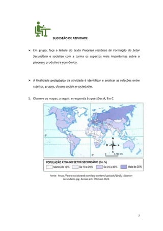 7
SUGESTÃO DE ATIVIDADE
➢ Em grupo, faça a leitura do texto Processo Histórico de Formação do Setor
Secundário e socialize com a turma os aspectos mais importantes sobre o
processo produtivo e econômico.
➢ A finalidade pedagógica da atividade é identificar e analisar as relações entre
sujeitos, grupos, classes sociais e sociedades.
1. Observe os mapas, a seguir, e responda às questões A, B e C.
Fonte: https://www.coladaweb.com/wp-content/uploads/2015/10/setor-
secundario.jpg. Acesso em: 09 maio 2022.
 