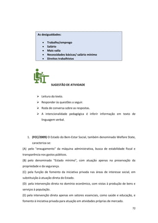 72
SUGESTÃO DE ATIVIDADE
➢ Leitura do texto.
➢ Responder às questões a seguir.
➢ Roda de conversa sobre as respostas.
➢ A intencionalidade pedagógica é inferir informação em texto de
linguagem verbal.
1. (FCC/2009) O Estado do Bem-Estar Social, também denominado Welfare State,
caracteriza-se:
(A) pelo "enxugamento" da máquina administrativa, busca de estabilidade fiscal e
transparência nos gastos públicos.
(B) pelo denominado "Estado mínimo", com atuação apenas na preservação da
propriedade e da segurança.
(C) pela função de fomento da iniciativa privada nas áreas de interesse social, em
substituição à atuação direta do Estado.
(D) pela intervenção direta no domínio econômico, com vistas à produção de bens e
serviços à população.
(E) pela intervenção direta apenas em setores essenciais, como saúde e educação, e
fomento à iniciativa privada para atuação em atividades próprias de mercado.
As desigualdades:
• Trabalho/emprego
• Salário
• Mais valia
• Necessidades básicas/ salário mínimo
• Direitos trabalhistas
 