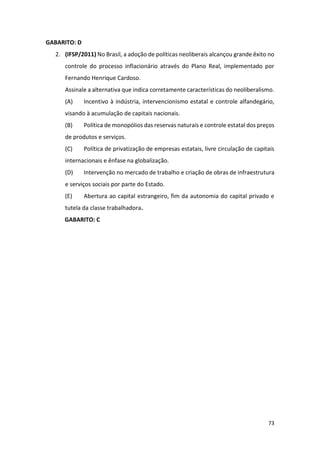 73
GABARITO: D
2. (IFSP/2011) No Brasil, a adoção de políticas neoliberais alcançou grande êxito no
controle do processo inflacionário através do Plano Real, implementado por
Fernando Henrique Cardoso.
Assinale a alternativa que indica corretamente características do neoliberalismo.
(A) Incentivo à indústria, intervencionismo estatal e controle alfandegário,
visando à acumulação de capitais nacionais.
(B) Política de monopólios das reservas naturais e controle estatal dos preços
de produtos e serviços.
(C) Política de privatização de empresas estatais, livre circulação de capitais
internacionais e ênfase na globalização.
(D) Intervenção no mercado de trabalho e criação de obras de infraestrutura
e serviços sociais por parte do Estado.
(E) Abertura ao capital estrangeiro, fim da autonomia do capital privado e
tutela da classe trabalhadora.
GABARITO: C
 