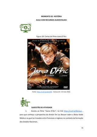 74
MOMENTO 02- HISTÓRIA
AULA COM RECURSOS AUDIOVISUAIS
Figura 18- Cartaz do filme Joana D’Arc
Fonte: https://cutt.ly/sbnzRUf. Acesso em: 10 maio 2022.
SUGESTÃO DE ATIVIDADE
1. Assista ao filme “Joana D’Arc”, no link https://cutt.ly/Xbnxjus ,
para que conheça a perspectiva do diretor De Luc Besson sobre a Baixa Idade
Média e as guerras travadas entre franceses e ingleses no contexto da formação
dos Estados Nacionais.
 