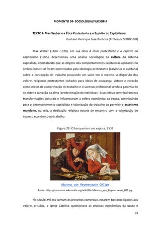 78
MOMENTO 04- SOCIOLOGIA/FILOSOFIA
TEXTO I- Max Weber e a Ética Protestante e o Espírito do Capitalismo
Gustavo Henrique José Barbosa (Professor SEDUC-GO)
Max Weber (1864 -1920), em sua obra A ética protestante e o espírito do
capitalismo (1905), desenvolveu uma análise sociológica da cultura do sistema
capitalista, constatando que as origens dos comportamentos capitalistas aplicados no
âmbito industrial foram incentivadas pela ideologia protestante (calvinista e puritana)
sobre a concepção do trabalho possuindo um valor em si mesmo. A dispersão dos
valores religiosos protestantes voltados para ideias de poupança, virtude e vocação
como meios da comprovação do trabalho e o sucesso profissional sendo a garantia de
se obter a salvação da alma (predestinação do indivíduo). Essas ideias contribuíram nas
transformações culturais e influenciaram a esfera econômica da época, contribuindo
para o desenvolvimento capitalista e valorização do trabalho ao permitir o ascetismo
mundano, ou seja, a dedicação religiosa estaria de encontro com a valorização do
sucesso econômico no trabalho.
Figura 22- O banqueiro e sua esposa, 1538
Marinus_van_Reymerswale_007.jpg
Fonte: https://commons.wikimedia.org/wiki/File:Marinus_van_Reymerswale_007.jpg
No século XVI era comum os preceitos comerciais estarem bastante ligados aos
valores cristãos, a Igreja Católica questionava as práticas econômicas da usura e
 