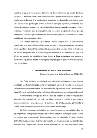 79
incentiva o “justo preço”, criando barreiras no desenvolvimento do capital da classe
burguesa, a Reforma Protestante colaborou com a perda do monopólio religioso do
catolicismo na Europa. O protestantismo associou a predisposição ao trabalho como
uma atividade de glorificação a Deus e meio da salvação espiritual, nomeando essa
dedicação religiosa no exercício da atividade laboral como vocação que exige práticas
racionais e metódicas para o desenvolvimento econômico e espiritual em que a perda
de tempo ou má utilização dele era caracterizada como pecado e condenando as ações
voltadas para luxo, preguiça e ócio.
Max Weber constatou que dentre muitos empresários e trabalhadores
qualificados nos países industrializados que adoram o sistema econômico capitalista
eram seguidores da doutrina protestante, evidenciando a conexão entre as mudanças
de valores religiosas com as transformações econômicas, foi denominada por Max
Weber de espírito do capitalismo. Logo temos a ética protestante que assume o
acúmulo da riqueza ao direito da salvação pela produção da prosperidade assegurada
pela glória divina.
TEXTO II- Durkheim e a divisão social do trabalho
Gustavo Henrique José Barbosa (Professor SEDUC-GO)
Para Émile Durkheim, o trabalho é uma atividade inserida em todos os tipos de
sociedade, sendo caracterizada como um fato social, porque é imposto nos indivíduos
(independente da nossa vontade) o cumprimento de alguma função para a manutenção
da existência da sociedade a qual o indivíduo está inserido, promovendo a coesão social.
A característica principal da divisão social do trabalho é a eficiência produtiva
adquirida da especialização da mão de obra, gerando a eficiência produtiva e
consequentemente proporcionando o aumento da produtividade, permitindo a
comercialização de produtos com maior qualidade e menor preço.
Durkheim compara a sociedade a um corpo humano, em que cada função a ser
desempenhada pelas pessoas em seus respectivos trabalhos ou funções sociais seriam
necessárias para a manutenção da harmonia na vida em sociedade. Do ponto de vista
de Durkheim, os princípios da divisão do trabalho são mais morais do que econômicos,
e quanto mais complexa for uma sociedade, mais marcada ela será pela divisão social
 