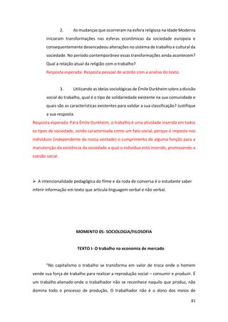 81
2. As mudanças que ocorreram na esfera religiosa na Idade Moderna
iniciaram transformações nas esferas econômicas da sociedade europeia e
consequentemente desencadeou alterações no sistema de trabalho e cultural da
sociedade. No período contemporâneo essas transformações ainda acontecem?
Qual a relação atual da religião com o trabalho?
Resposta esperada: Resposta pessoal de acordo com a analise do texto.
3. Utilizando as ideias sociológicas de Émile Durkheim sobre a divisão
social do trabalho, qual é o tipo de solidariedade existente na sua comunidade e
quais são as características existentes para validar a sua classificação? Justifique
a sua resposta.
Resposta esperada: Para Émile Durkheim, o trabalho é uma atividade inserida em todos
os tipos de sociedade, sendo caracterizada como um fato social, porque é imposto nos
indivíduos (independente da nossa vontade) o cumprimento de alguma função para a
manutenção da existência da sociedade a qual o indivíduo está inserido, promovendo a
coesão social.
➢ A intencionalidade pedagógica do filme e da roda de conversa é o estudante saber
inferir informação em texto que articula linguagem verbal e não verbal.
MOMENTO 05- SOCIOLOGIA/FILOSOFIA
TEXTO I- O trabalho na economia de mercado
“No capitalismo o trabalho se transforma em valor de troca onde o homem
vende sua força de trabalho para realizar a reprodução social – consumir e produzir. É
um trabalho alienado onde o trabalhador não se reconhece naquilo que produz, não
domina todo o processo de produção. O trabalhador não é o dono dos meios de
 