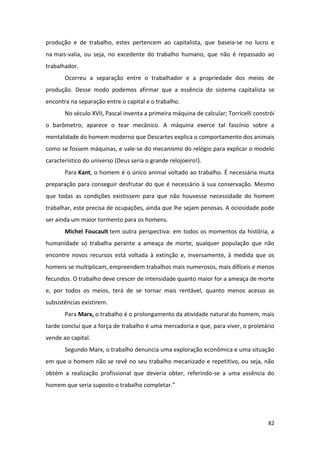 82
produção e de trabalho, estes pertencem ao capitalista, que baseia-se no lucro e
na mais-valia, ou seja, no excedente do trabalho humano, que não é repassado ao
trabalhador.
Ocorreu a separação entre o trabalhador e a propriedade dos meios de
produção. Desse modo podemos afirmar que a essência do sistema capitalista se
encontra na separação entre o capital e o trabalho.
No século XVII, Pascal inventa a primeira máquina de calcular; Torricelli constrói
o barômetro; aparece o tear mecânico. A máquina exerce tal fascínio sobre a
mentalidade do homem moderno que Descartes explica o comportamento dos animais
como se fossem máquinas, e vale-se do mecanismo do relógio para explicar o modelo
característico do universo (Deus seria o grande relojoeiro!).
Para Kant, o homem é o único animal voltado ao trabalho. É necessária muita
preparação para conseguir desfrutar do que é necessário à sua conservação. Mesmo
que todas as condições existissem para que não houvesse necessidade do homem
trabalhar, este precisa de ocupações, ainda que lhe sejam penosas. A ociosidade pode
ser ainda um maior tormento para os homens.
Michel Foucault tem outra perspectiva: em todos os momentos da história, a
humanidade só trabalha perante a ameaça de morte, qualquer população que não
encontre novos recursos está voltada à extinção e, inversamente, à medida que os
homens se multiplicam, empreendem trabalhos mais numerosos, mais difíceis e menos
fecundos. O trabalho deve crescer de intensidade quanto maior for a ameaça de morte
e, por todos os meios, terá de se tornar mais rentável, quanto menos acesso as
subsistências existirem.
Para Marx, o trabalho é o prolongamento da atividade natural do homem, mais
tarde conclui que a força de trabalho é uma mercadoria e que, para viver, o proletário
vende ao capital.
Segundo Marx, o trabalho denuncia uma exploração econômica e uma situação
em que o homem não se revê no seu trabalho mecanizado e repetitivo, ou seja, não
obtém a realização profissional que deveria obter, referindo-se a uma essência do
homem que seria suposto o trabalho completar.”
 