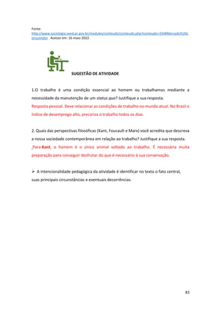 83
Fonte:
http://www.sociologia.seed.pr.gov.br/modules/conteudo/conteudo.php?conteudo=334#Mercado%20c
onsumidor . Acesso em: 16 maio 2022.
SUGESTÃO DE ATIVIDADE
1.O trabalho é uma condição essencial ao homem ou trabalhamos mediante a
necessidade da manutenção de um status quo? Justifique a sua resposta.
Resposta pessoal. Deve relacionar as condições de trabalho no mundo atual. No Brasil o
índice de desemprego alto, precariza o trabalho todos os dias.
2. Quais das perspectivas filosóficas (Kant, Foucault e Marx) você acredita que descreva
a nossa sociedade contemporânea em relação ao trabalho? Justifique a sua resposta.
Para Kant, o homem é o único animal voltado ao trabalho. É necessária muita
preparação para conseguir desfrutar do que é necessário à sua conservação.
➢ A intencionalidade pedagógica da atividade é identificar no texto o fato central,
suas principais circunstâncias e eventuais decorrências.
 