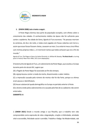 84
MOMENTO ENEM
1. (ENEM-2008) Leia o texto a seguir.
A Peste Negra dizimou boa parte da população européia, com efeitos sobre o
crescimento das cidades. O conhecimento médico da época não foi suficiente para
conter a epidemia. Na cidade de Siena, Agnolo di Tura escreveu: “As pessoas morriam
às centenas, de dia e de noite, e todas eram jogadas em fossas cobertas com terra e,
assim que essas fossas ficavam cheias, cavavam-se mais. E eu enterrei meus cinco filhos
com minhas próprias mãos (...) E morreram tantos que todos achavam que era o fim do
mundo.”
Agnolo di Tura. The Plague in Siena: An Italian Chronicle. In: William M. Bowsky. The Black Death: a turning
point in history? New York: HRW, 1971 (com adaptações).
O testemunho de Agnolo di Tura, um sobrevivente da Peste Negra, que assolou a Europa
durante parte do século XIV, sugere que
(A) o flagelo da Peste Negra foi associado ao fim dos tempos.
(B) a Igreja buscou conter o medo da morte, disseminando o saber médico.
(C) a impressão causada pelo número de mortos não foi tão forte, porque as vítimas
eram poucas e identificáveis.
(D) houve substancial queda demográfica na Europa no período anterior à Peste.
(E) o drama vivido pelos sobreviventes era causado pelo fato de os cadáveres não serem
enterrados.
GABARITO: A
2. (ENEM 2021) Desde o mundo antigo e sua filosofia, que o trabalho tem sido
compreendido como expressão de vida e degradação, criação e infelicidade, atividade
vital e escravidão, felicidade social e servidão. Trabalho e fadiga. Na Modernidade, sob
 