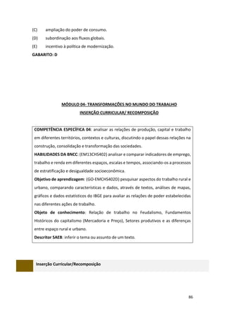 86
(C) ampliação do poder de consumo.
(D) subordinação aos fluxos globais.
(E) incentivo à política de modernização.
GABARITO: D
MÓDULO 04- TRANSFORMAÇÕES NO MUNDO DO TRABALHO
INSERÇÃO CURRICULAR/ RECOMPOSIÇÃO
COMPETÊNCIA ESPECÍFICA 04: analisar as relações de produção, capital e trabalho
em diferentes territórios, contextos e culturas, discutindo o papel dessas relações na
construção, consolidação e transformação das sociedades.
HABILIDADES DA BNCC: (EM13CHS402) analisar e comparar indicadores de emprego,
trabalho e renda em diferentes espaços, escalas e tempos, associando-os a processos
de estratificação e desigualdade socioeconômica.
Objetivo de aprendizagem: (GO-EMCHS402D) pesquisar aspectos do trabalho rural e
urbano, comparando características e dados, através de textos, análises de mapas,
gráficos e dados estatísticos do IBGE para avaliar as relações de poder estabelecidas
nas diferentes ações de trabalho.
Objeto de conhecimento: Relação de trabalho no Feudalismo, Fundamentos
Históricos do capitalismo (Mercadoria e Preço), Setores produtivos e as diferenças
entre espaço rural e urbano.
Descritor SAEB: inferir o tema ou assunto de um texto.
Inserção Curricular/Recomposição
 